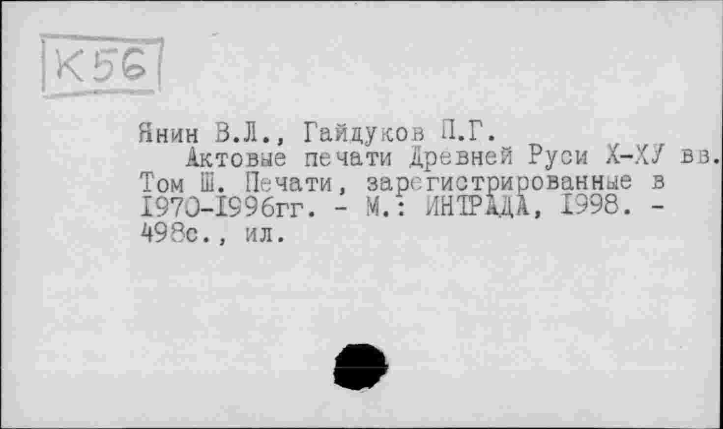 ﻿Янин В.Л., Гайдуков П.Г.
Актовые печати Древней Руси Х-ХУ вз. Том Ш. Печати, зарегистрированные в Г97О-199бгг. - М.: ИНГРАДА, 1998. -498с., ил.